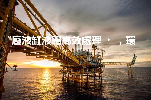 “廢液缸液體高效處理，環(huán)保新篇章開啟！”